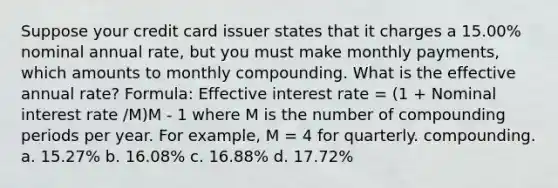 Suppose your credit card issuer states that it charges a 15.00% nominal annual rate, but you must make monthly payments, which amounts to monthly compounding. What is the effective annual rate? Formula: Effective interest rate = (1 + Nominal interest rate /M)M - 1 where M is the number of compounding periods per year. For example, M = 4 for quarterly. compounding. a. 15.27% b. 16.08% c. 16.88% d. 17.72%