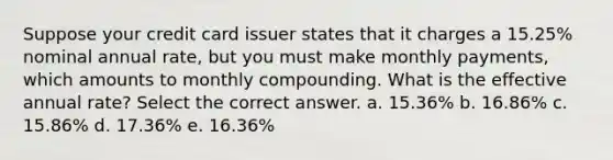 Suppose your credit card issuer states that it charges a 15.25% nominal annual rate, but you must make monthly payments, which amounts to monthly compounding. What is the effective annual rate? Select the correct answer. a. 15.36% b. 16.86% c. 15.86% d. 17.36% e. 16.36%