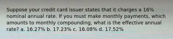 Suppose your credit card issuer states that it charges a 16% nominal annual rate. If you must make monthly payments, which amounts to monthly compounding, what is the effective annual rate? a. 16.27% b. 17.23% c. 16.08% d. 17.52%