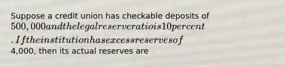 Suppose a credit union has checkable deposits of 500,000 and the legal reserve ratio is 10 percent. If the institution has excess reserves of4,000, then its actual reserves are