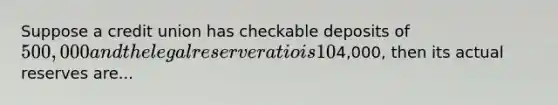 Suppose a credit union has checkable deposits of 500,000 and the legal reserve ratio is 10%. If the institution has excess reserves of4,000, then its actual reserves are...