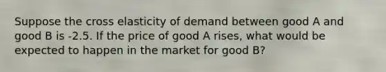 Suppose the cross elasticity of demand between good A and good B is -2.5. If the price of good A rises, what would be expected to happen in the market for good B?