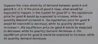 Suppose the cross elasticity of demand between good A and good B is -2.5. If the price of good A rises, what would be expected to happen in the market for good B? a. the equilibrium price for good B would be expected to increase, while its quantity demand increases b. the equilibrium price for good B would be expected to decrease, while its quantity demand increases c. the equilibrium price for good B would be expected to decrease, while its quantity demand decreases d. the equilibrium price for good B would be expected to increase, while its quantity demand decreases