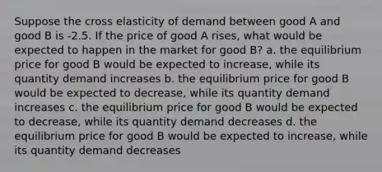 Suppose the cross elasticity of demand between good A and good B is -2.5. If the price of good A rises, what would be expected to happen in the market for good B? a. the equilibrium price for good B would be expected to increase, while its quantity demand increases b. the equilibrium price for good B would be expected to decrease, while its quantity demand increases c. the equilibrium price for good B would be expected to decrease, while its quantity demand decreases d. the equilibrium price for good B would be expected to increase, while its quantity demand decreases