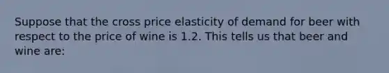 Suppose that the cross price elasticity of demand for beer with respect to the price of wine is 1.2. This tells us that beer and wine are: