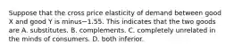 Suppose that the cross price elasticity of demand between good X and good Y is minus−1.55. This indicates that the two goods are A. substitutes. B. complements. C. completely unrelated in the minds of consumers. D. both inferior.