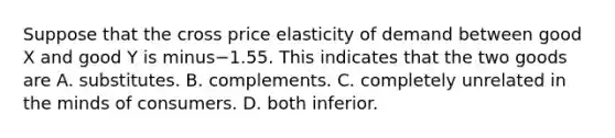 Suppose that the cross price elasticity of demand between good X and good Y is minus−1.55. This indicates that the two goods are A. substitutes. B. complements. C. completely unrelated in the minds of consumers. D. both inferior.