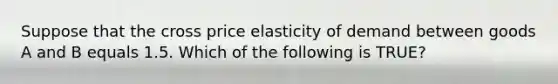 Suppose that the cross price elasticity of demand between goods A and B equals 1.5. Which of the following is TRUE?