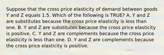 Suppose that the cross price elasticity of demand between goods Y and Z equals 1.5. Which of the following is​ TRUE? A. Y and Z are substitutes because the cross price elasticity is <a href='https://www.questionai.com/knowledge/k7BtlYpAMX-less-than' class='anchor-knowledge'>less than</a> one. B. Y and Z are substitutes because the cross price elasticity is positive. C. Y and Z are complements because the cross price elasticity is less than one. D. Y and Z are complements because the cross price elasticity is positive.