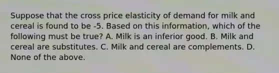 Suppose that the cross price elasticity of demand for milk and cereal is found to be -5. Based on this information, which of the following must be true? A. Milk is an inferior good. B. Milk and cereal are substitutes. C. Milk and cereal are complements. D. None of the above.