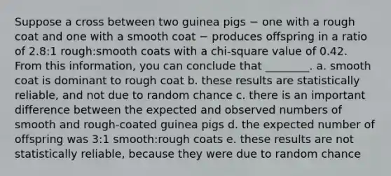 Suppose a cross between two guinea pigs − one with a rough coat and one with a smooth coat − produces offspring in a ratio of 2.8:1 rough:smooth coats with a chi-square value of 0.42. From this information, you can conclude that ________. a. smooth coat is dominant to rough coat b. these results are statistically reliable, and not due to random chance c. there is an important difference between the expected and observed numbers of smooth and rough-coated guinea pigs d. the expected number of offspring was 3:1 smooth:rough coats e. these results are not statistically reliable, because they were due to random chance