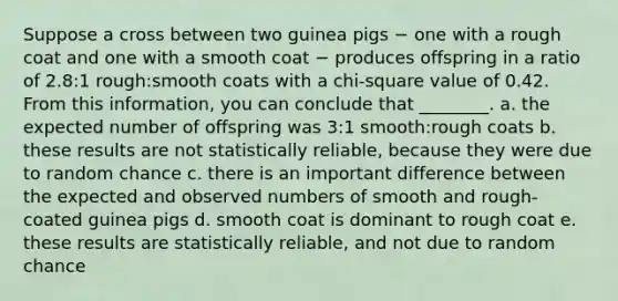 Suppose a cross between two guinea pigs − one with a rough coat and one with a smooth coat − produces offspring in a ratio of 2.8:1 rough:smooth coats with a chi-square value of 0.42. From this information, you can conclude that ________. a. the expected number of offspring was 3:1 smooth:rough coats b. these results are not statistically reliable, because they were due to random chance c. there is an important difference between the expected and observed numbers of smooth and rough-coated guinea pigs d. smooth coat is dominant to rough coat e. these results are statistically reliable, and not due to random chance