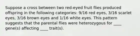 Suppose a cross between two red-eyed fruit flies produced offspring in the following categories: 9/16 red eyes, 3/16 scarlet eyes, 3/16 brown eyes and 1/16 white eyes. This pattern suggests that the parental flies were heterozygous for ____ gene(s) affecting ____ trait(s).