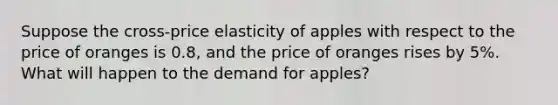 Suppose the cross-price elasticity of apples with respect to the price of oranges is 0.8, and the price of oranges rises by 5%. What will happen to the demand for apples?