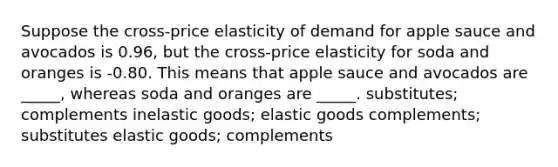 Suppose the cross-price elasticity of demand for apple sauce and avocados is 0.96, but the cross-price elasticity for soda and oranges is -0.80. This means that apple sauce and avocados are _____, whereas soda and oranges are _____. substitutes; complements inelastic goods; elastic goods complements; substitutes elastic goods; complements