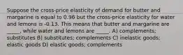 Suppose the cross-price elasticity of demand for butter and margarine is equal to 0.96 but the cross-price elasticity for water and lemons is -0.13. This means that butter and margarine are _____, while water and lemons are _____. A) complements; substitutes B) substitutes; complements C) inelastic goods; elastic goods D) elastic goods; complements