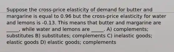 Suppose the cross-price elasticity of demand for butter and margarine is equal to 0.96 but the cross-price elasticity for water and lemons is -0.13. This means that butter and margarine are _____, while water and lemons are _____. A) complements; substitutes B) substitutes; complements C) inelastic goods; elastic goods D) elastic goods; complements