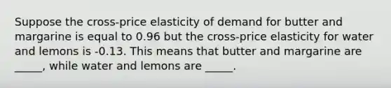 Suppose the cross-price elasticity of demand for butter and margarine is equal to 0.96 but the cross-price elasticity for water and lemons is -0.13. This means that butter and margarine are _____, while water and lemons are _____.