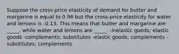 Suppose the cross-price elasticity of demand for butter and margarine is equal to 0.96 but the cross-price elasticity for water and lemons is -0.13. This means that butter and margarine are _____, while water and lemons are _____. -inelastic goods; elastic goods -complements; substitutes -elastic goods; complements -substitutes; complements