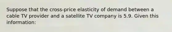 Suppose that the cross-price elasticity of demand between a cable TV provider and a satellite TV company is 5.9. Given this information: