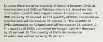 Suppose the cross-price elasticity of demand between DVDs at Amazon.com and DVDs at Rakuten.com is 3.5. Based on this information, predict what happens when Amazon.com lowers its DVD prices by 10 percent. A) The quantity of DVDs demanded on Amazon.com will increase by 35 percent. B) The quantity of DVDs demanded on Rakuten.com will increase by 35 percent. C) The quantity of DVDs demanded on Amazon.com will decrease by 35 percent. D) The quantity of DVDs demanded on Rakuten.com will decrease by 35 percent.