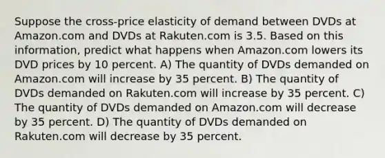 Suppose the cross-price elasticity of demand between DVDs at Amazon.com and DVDs at Rakuten.com is 3.5. Based on this information, predict what happens when Amazon.com lowers its DVD prices by 10 percent. A) The quantity of DVDs demanded on Amazon.com will increase by 35 percent. B) The quantity of DVDs demanded on Rakuten.com will increase by 35 percent. C) The quantity of DVDs demanded on Amazon.com will decrease by 35 percent. D) The quantity of DVDs demanded on Rakuten.com will decrease by 35 percent.