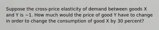 Suppose the cross-price elasticity of demand between goods X and Y is −1. How much would the price of good Y have to change in order to change the consumption of good X by 30 percent?