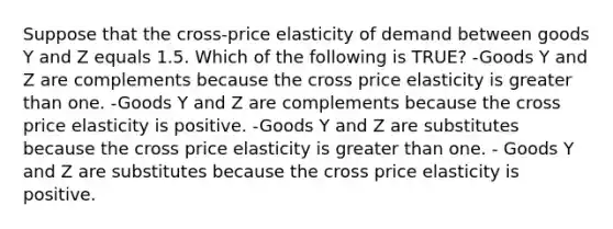 Suppose that the cross-price elasticity of demand between goods Y and Z equals 1.5. Which of the following is TRUE? -Goods Y and Z are complements because the cross price elasticity is greater than one. -Goods Y and Z are complements because the cross price elasticity is positive. -Goods Y and Z are substitutes because the cross price elasticity is greater than one. - Goods Y and Z are substitutes because the cross price elasticity is positive.