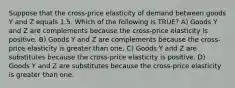 Suppose that the cross-price elasticity of demand between goods Y and Z equals 1.5. Which of the following is TRUE? A) Goods Y and Z are complements because the cross-price elasticity is positive. B) Goods Y and Z are complements because the cross-price elasticity is greater than one. C) Goods Y and Z are substitutes because the cross-price elasticity is positive. D) Goods Y and Z are substitutes because the cross-price elasticity is greater than one.