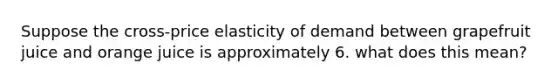 Suppose the cross-price elasticity of demand between grapefruit juice and orange juice is approximately 6. what does this mean?