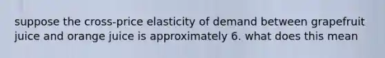 suppose the cross-price elasticity of demand between grapefruit juice and orange juice is approximately 6. what does this mean