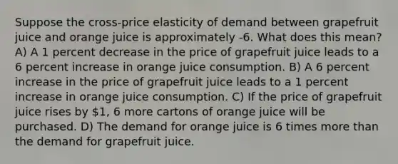 Suppose the cross-price elasticity of demand between grapefruit juice and orange juice is approximately -6. What does this mean? A) A 1 percent decrease in the price of grapefruit juice leads to a 6 percent increase in orange juice consumption. B) A 6 percent increase in the price of grapefruit juice leads to a 1 percent increase in orange juice consumption. C) If the price of grapefruit juice rises by 1, 6 more cartons of orange juice will be purchased. D) The demand for orange juice is 6 times <a href='https://www.questionai.com/knowledge/keWHlEPx42-more-than' class='anchor-knowledge'>more than</a> the demand for grapefruit juice.