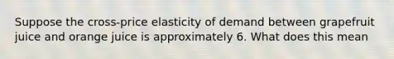 Suppose the cross-price elasticity of demand between grapefruit juice and orange juice is approximately 6. What does this mean