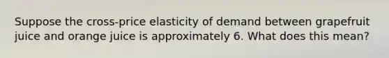 Suppose the cross-price elasticity of demand between grapefruit juice and orange juice is approximately 6. What does this mean?