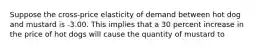 Suppose the cross-price elasticity of demand between hot dog and mustard is -3.00. This implies that a 30 percent increase in the price of hot dogs will cause the quantity of mustard to