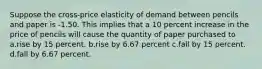 Suppose the cross-price elasticity of demand between pencils and paper is -1.50. This implies that a 10 percent increase in the price of pencils will cause the quantity of paper purchased to a.rise by 15 percent. b.rise by 6.67 percent c.fall by 15 percent. d.fall by 6.67 percent.