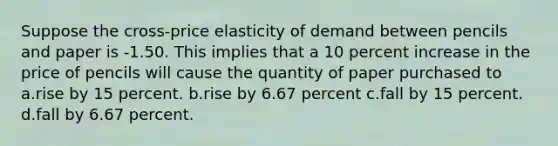 Suppose the cross-price elasticity of demand between pencils and paper is -1.50. This implies that a 10 percent increase in the price of pencils will cause the quantity of paper purchased to a.rise by 15 percent. b.rise by 6.67 percent c.fall by 15 percent. d.fall by 6.67 percent.