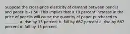 Suppose the cross-price elasticity of demand between pencils and paper is -1.50. This implies that a 10 percent increase in the price of pencils will cause the quantity of paper purchased to _______. a. rise by 15 percent b. fall by 667 percent c. rise by 667 percent d. fall by 15 percent