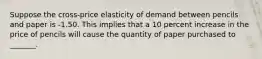 Suppose the cross-price elasticity of demand between pencils and paper is -1.50. This implies that a 10 percent increase in the price of pencils will cause the quantity of paper purchased to _______.