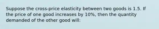 Suppose the cross-price elasticity between two goods is 1.5. If the price of one good increases by 10%, then the quantity demanded of the other good will: