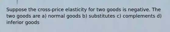 Suppose the cross-price elasticity for two goods is negative. The two goods are a) normal goods b) substitutes c) complements d) inferior goods