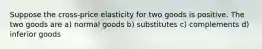 Suppose the cross-price elasticity for two goods is positive. The two goods are a) normal goods b) substitutes c) complements d) inferior goods