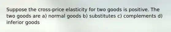 Suppose the cross-price elasticity for two goods is positive. The two goods are a) normal goods b) substitutes c) complements d) inferior goods