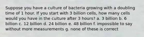 Suppose you have a culture of bacteria growing with a doubling time of 1 hour. If you start with 3 billion cells, how many cells would you have in the culture after 3 hours? a. 3 billion b. 6 billion c. 12 billion d. 24 billion e. 48 billion f. impossible to say without more measurements g. none of these is correct