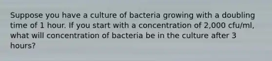 Suppose you have a culture of bacteria growing with a doubling time of 1 hour. If you start with a concentration of 2,000 cfu/ml, what will concentration of bacteria be in the culture after 3 hours?