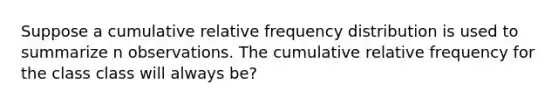 Suppose a cumulative relative frequency distribution is used to summarize n observations. The cumulative relative frequency for the class class will always be?