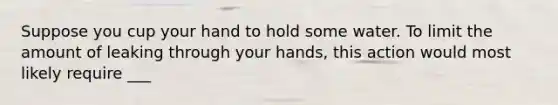 Suppose you cup your hand to hold some water. To limit the amount of leaking through your hands, this action would most likely require ___