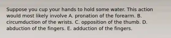 Suppose you cup your hands to hold some water. This action would most likely involve A. pronation of the forearm. B. circumduction of the wrists. C. opposition of the thumb. D. abduction of the fingers. E. adduction of the fingers.