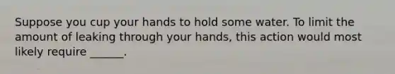 Suppose you cup your hands to hold some water. To limit the amount of leaking through your hands, this action would most likely require ______.