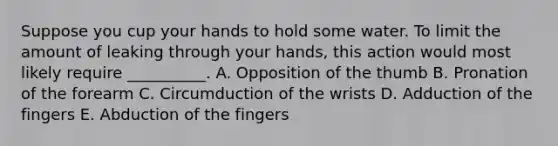 Suppose you cup your hands to hold some water. To limit the amount of leaking through your hands, this action would most likely require __________. A. Opposition of the thumb B. Pronation of the forearm C. Circumduction of the wrists D. Adduction of the fingers E. Abduction of the fingers